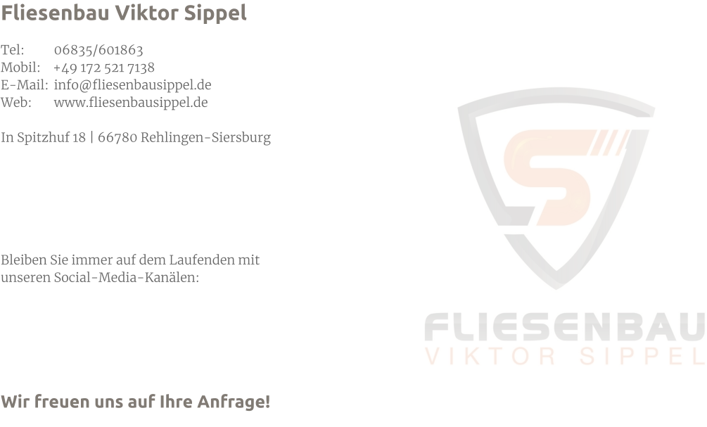 Fliesenbau Viktor Sippel  Tel: 	06835/601863 Mobil:    +49 172 521 7138 E-Mail: 	info@fliesenbausippel.de Web: 	www.fliesenbausippel.de  In Spitzhuf 18 | 66780 Rehlingen-Siersburg       Bleiben Sie immer auf dem Laufenden mit  unseren Social-Media-Kanälen:      Wir freuen uns auf Ihre Anfrage!