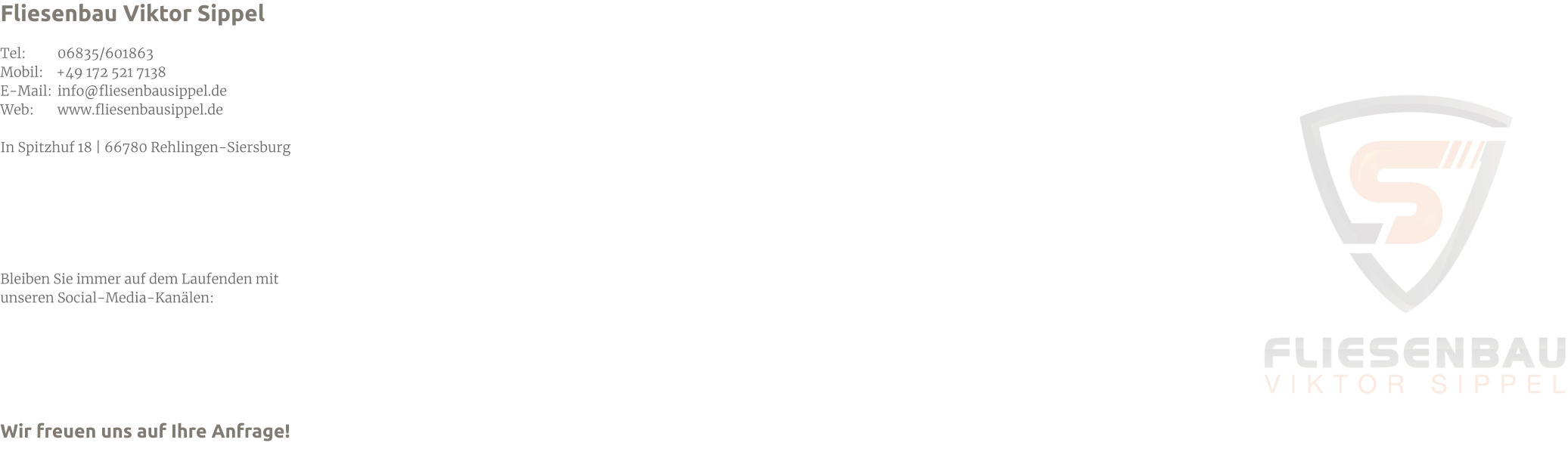Fliesenbau Viktor Sippel  Tel: 	06835/601863 Mobil:    +49 172 521 7138 E-Mail: 	info@fliesenbausippel.de Web: 	www.fliesenbausippel.de  In Spitzhuf 18 | 66780 Rehlingen-Siersburg       Bleiben Sie immer auf dem Laufenden mit  unseren Social-Media-Kanälen:      Wir freuen uns auf Ihre Anfrage!